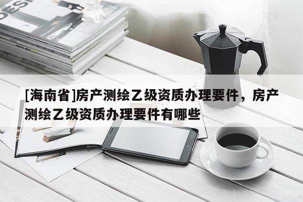 [海南省]房产测绘乙级资质办理要件，房产测绘乙级资质办理要件有哪些