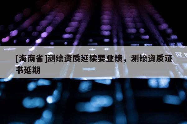[海南省]测绘资质延续要业绩，测绘资质证书延期