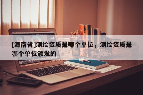[海南省]测绘资质是哪个单位，测绘资质是哪个单位颁发的