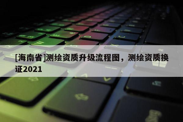 [海南省]测绘资质升级流程图，测绘资质换证2021