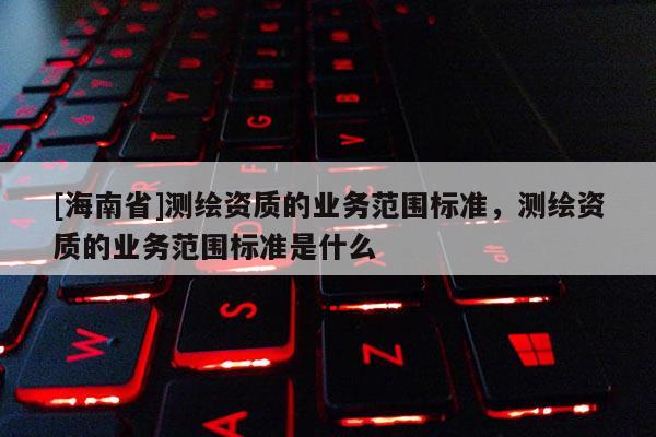 [海南省]测绘资质的业务范围标准，测绘资质的业务范围标准是什么