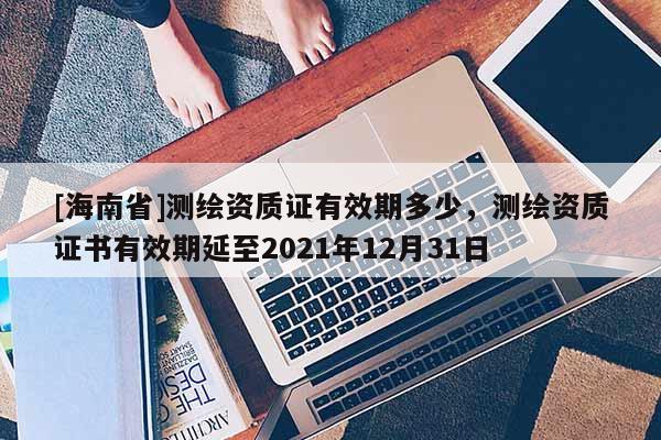 [海南省]测绘资质证有效期多少，测绘资质证书有效期延至2021年12月31日
