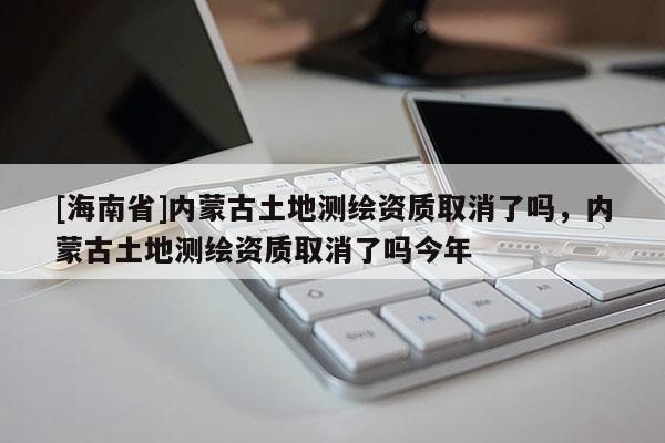 [海南省]内蒙古土地测绘资质取消了吗，内蒙古土地测绘资质取消了吗今年