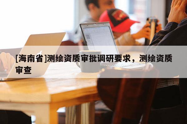 [海南省]测绘资质审批调研要求，测绘资质审查