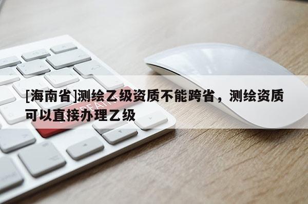 [海南省]测绘乙级资质不能跨省，测绘资质可以直接办理乙级