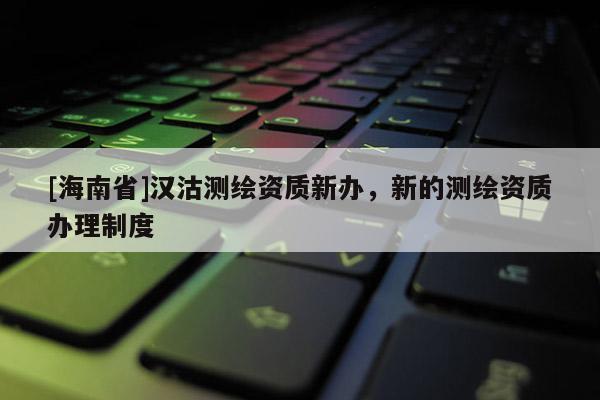 [海南省]汉沽测绘资质新办，新的测绘资质办理制度