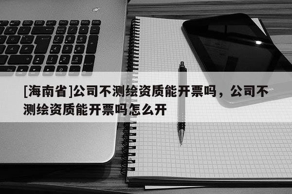 [海南省]公司不测绘资质能开票吗，公司不测绘资质能开票吗怎么开