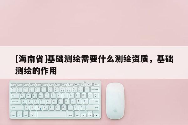 [海南省]基础测绘需要什么测绘资质，基础测绘的作用