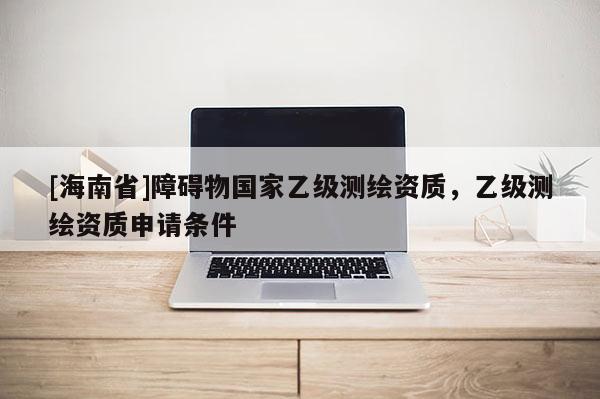 [海南省]障碍物国家乙级测绘资质，乙级测绘资质申请条件