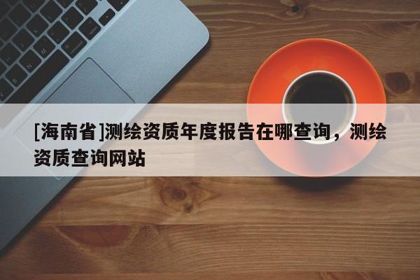 [海南省]测绘资质年度报告在哪查询，测绘资质查询网站