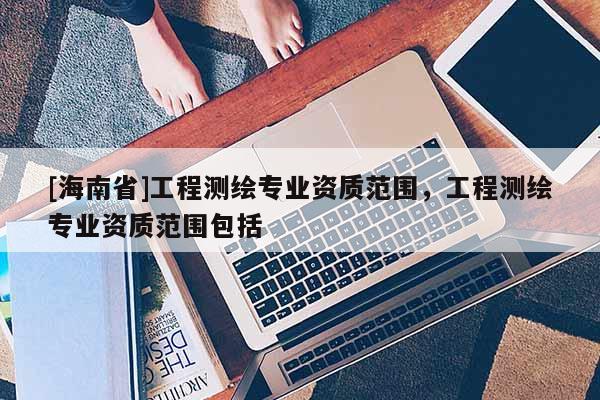[海南省]工程测绘专业资质范围，工程测绘专业资质范围包括