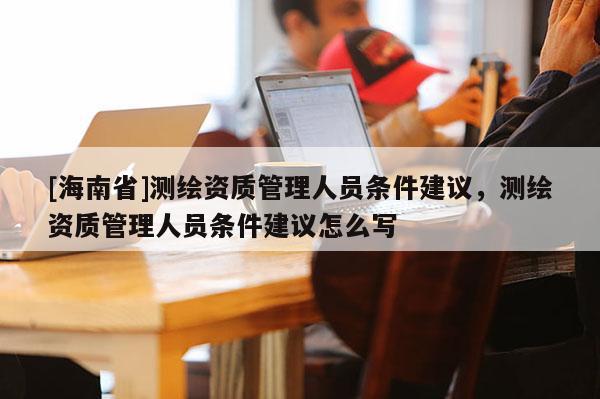 [海南省]测绘资质管理人员条件建议，测绘资质管理人员条件建议怎么写