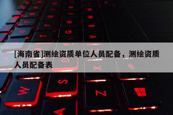 [海南省]测绘资质单位人员配备，测绘资质人员配备表