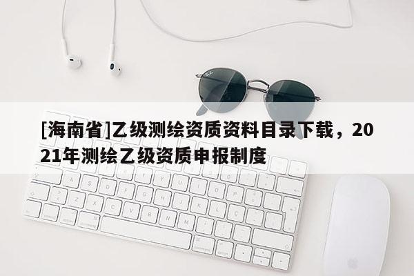 [海南省]乙级测绘资质资料目录下载，2021年测绘乙级资质申报制度