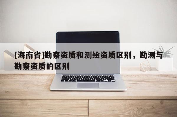 [海南省]勘察资质和测绘资质区别，勘测与勘察资质的区别