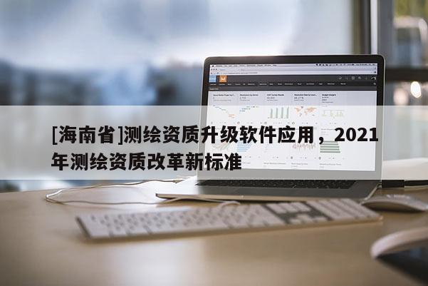 [海南省]测绘资质升级软件应用，2021年测绘资质改革新标准