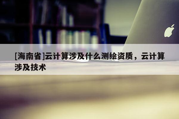 [海南省]云计算涉及什么测绘资质，云计算涉及技术