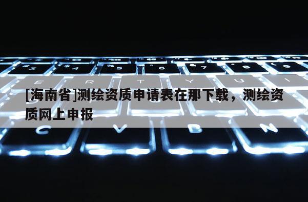 [海南省]测绘资质申请表在那下载，测绘资质网上申报
