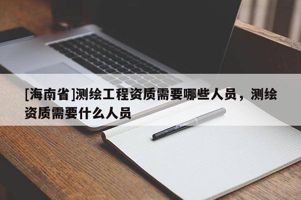 [海南省]测绘工程资质需要哪些人员，测绘资质需要什么人员