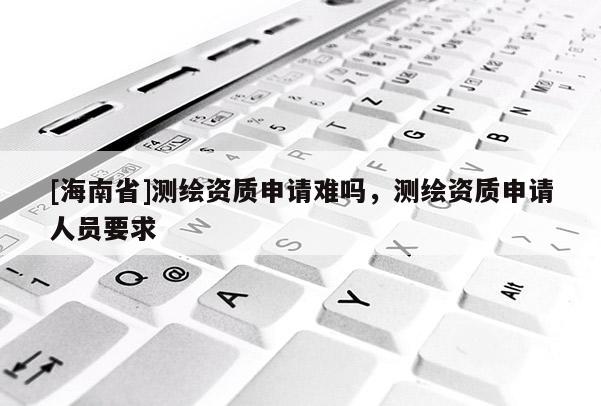 [海南省]测绘资质申请难吗，测绘资质申请人员要求