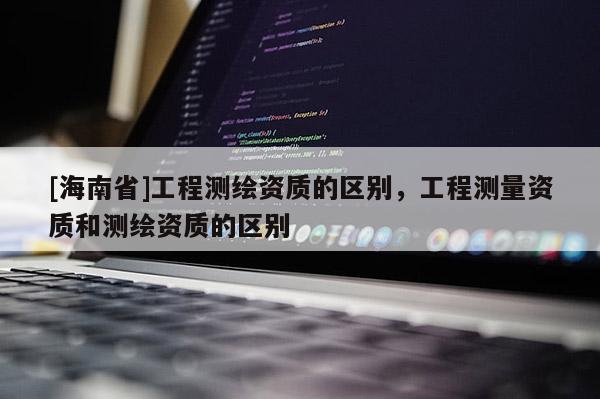 [海南省]工程测绘资质的区别，工程测量资质和测绘资质的区别