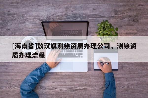 [海南省]敖汉旗测绘资质办理公司，测绘资质办理流程
