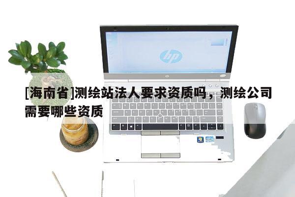 [海南省]测绘站法人要求资质吗，测绘公司需要哪些资质