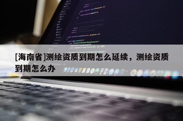 [海南省]测绘资质到期怎么延续，测绘资质到期怎么办