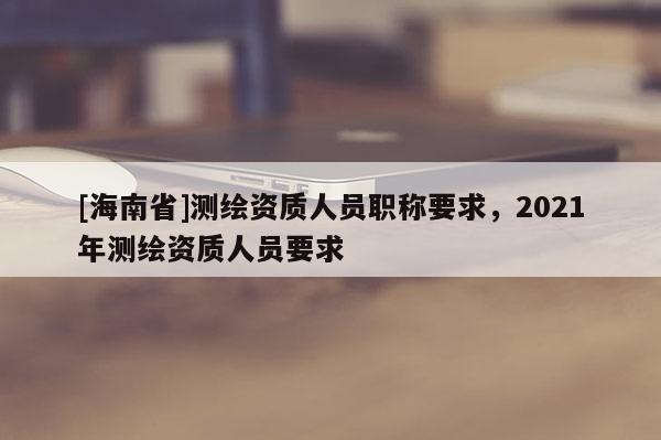 [海南省]测绘资质人员职称要求，2021年测绘资质人员要求