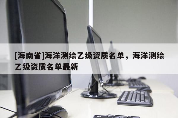 [海南省]海洋测绘乙级资质名单，海洋测绘乙级资质名单最新