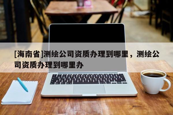 [海南省]测绘公司资质办理到哪里，测绘公司资质办理到哪里办