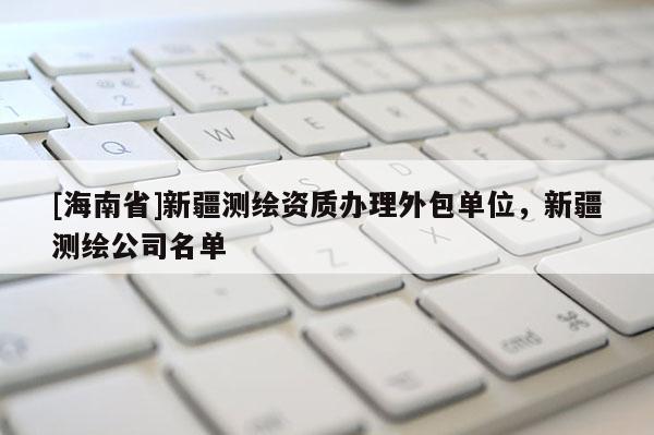 [海南省]新疆测绘资质办理外包单位，新疆测绘公司名单