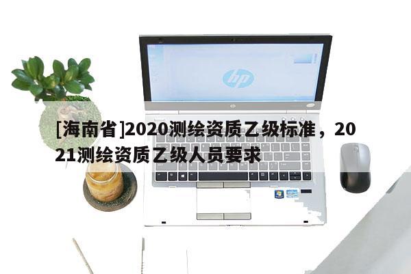 [海南省]2020测绘资质乙级标准，2021测绘资质乙级人员要求