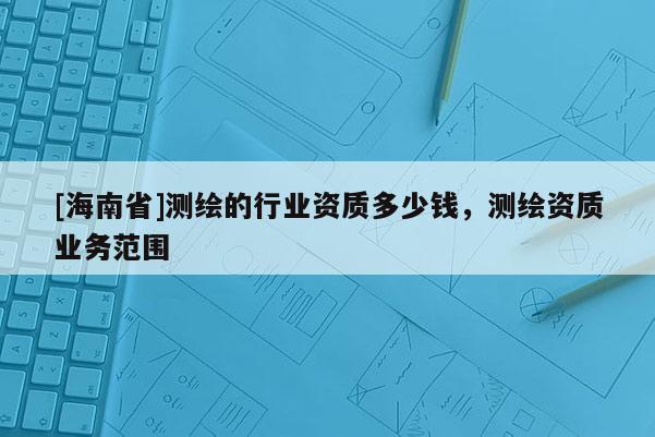 [海南省]测绘的行业资质多少钱，测绘资质业务范围