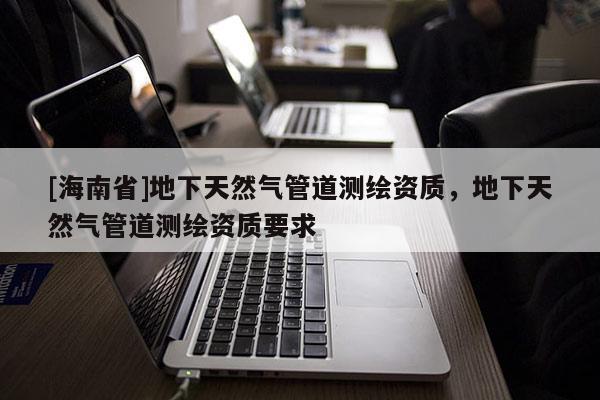 [海南省]地下天然气管道测绘资质，地下天然气管道测绘资质要求