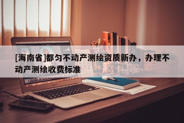 [海南省]都匀不动产测绘资质新办，办理不动产测绘收费标准