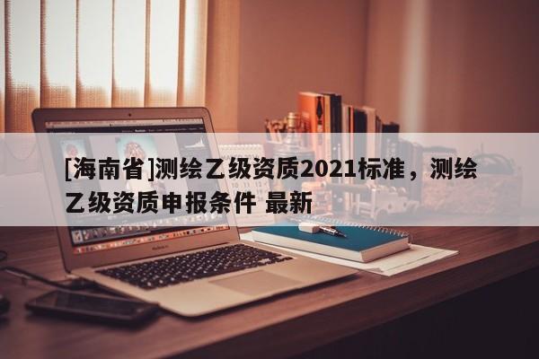 [海南省]测绘乙级资质2021标准，测绘乙级资质申报条件 最新