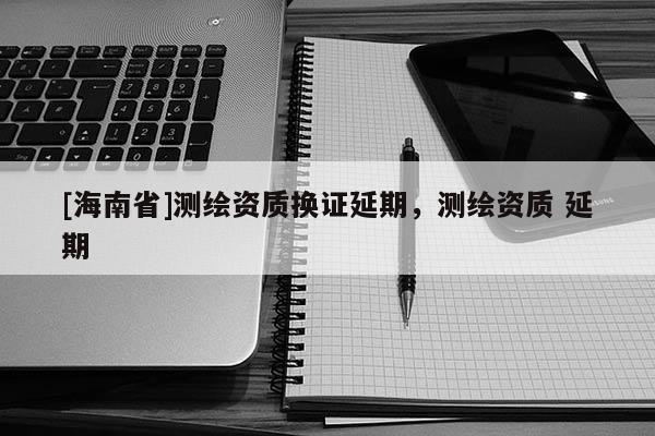 [海南省]测绘资质换证延期，测绘资质 延期