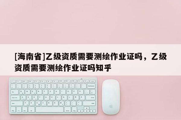[海南省]乙级资质需要测绘作业证吗，乙级资质需要测绘作业证吗知乎