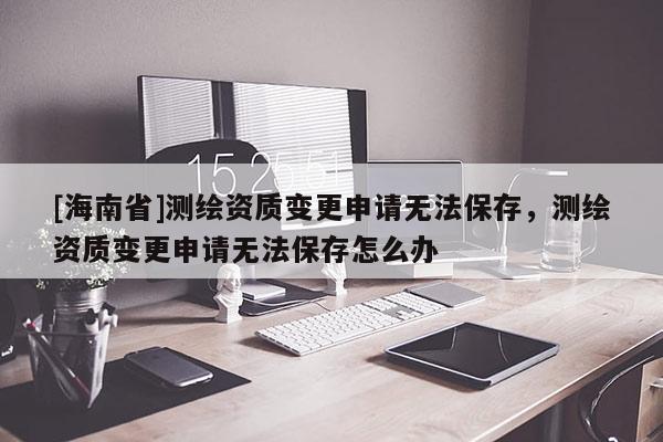 [海南省]测绘资质变更申请无法保存，测绘资质变更申请无法保存怎么办