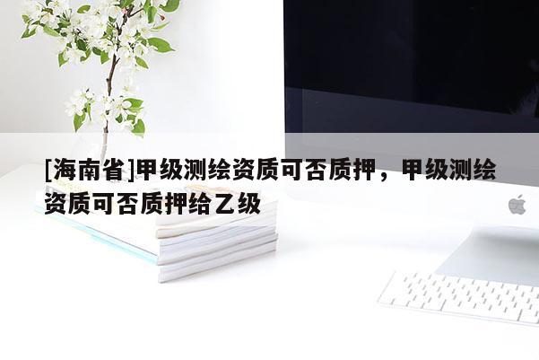 [海南省]甲级测绘资质可否质押，甲级测绘资质可否质押给乙级