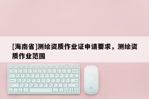 [海南省]测绘资质作业证申请要求，测绘资质作业范围