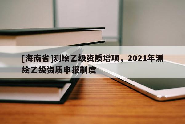 [海南省]测绘乙级资质增项，2021年测绘乙级资质申报制度