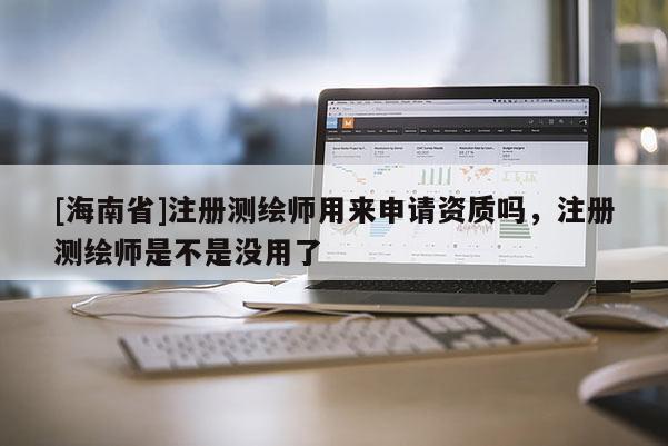 [海南省]注册测绘师用来申请资质吗，注册测绘师是不是没用了