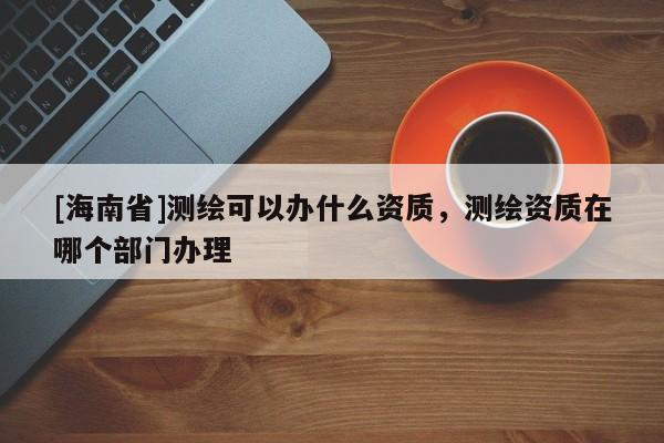 [海南省]测绘可以办什么资质，测绘资质在哪个部门办理