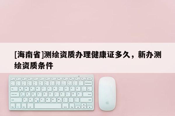 [海南省]测绘资质办理健康证多久，新办测绘资质条件