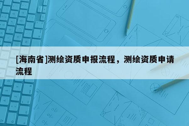 [海南省]测绘资质申报流程，测绘资质申请流程
