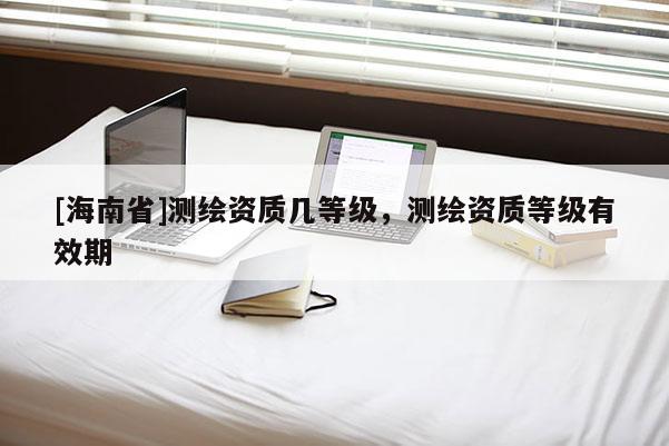 [海南省]测绘资质几等级，测绘资质等级有效期