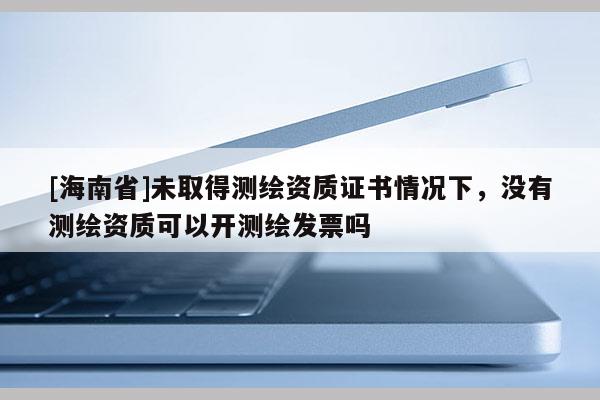 [海南省]未取得测绘资质证书情况下，没有测绘资质可以开测绘发票吗