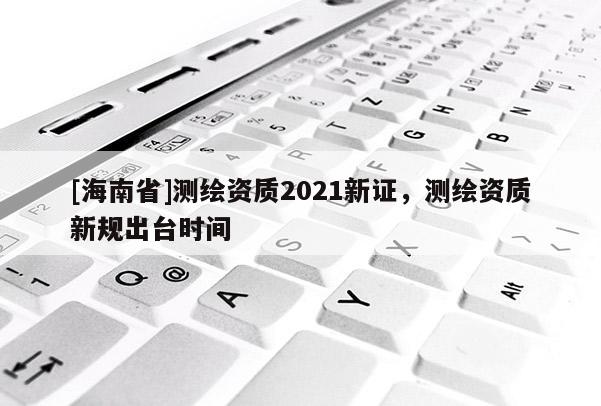 [海南省]测绘资质2021新证，测绘资质新规出台时间